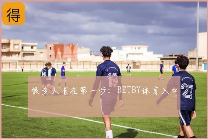 很多人卡在第一步:BETBY体育入口